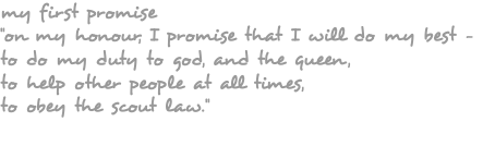 my first promise "on my honour, I promise that I will do my best – to do my duty to god, and the queen, to help other people at all times, to obey the scout law."